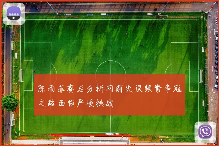陈雨菲赛后分析网前失误频繁争冠之路面临严峻挑战