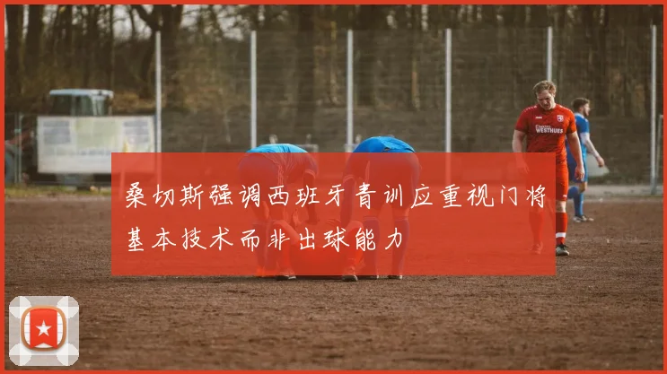 桑切斯强调西班牙青训应重视门将基本技术而非出球能力