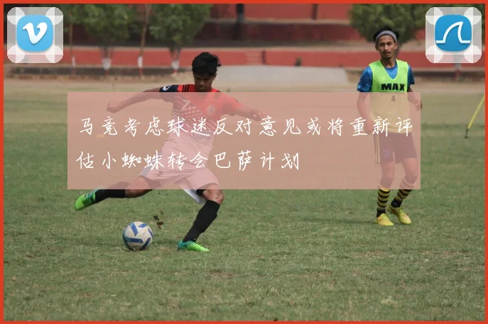 马竞考虑球迷反对意见或将重新评估小蜘蛛转会巴萨计划