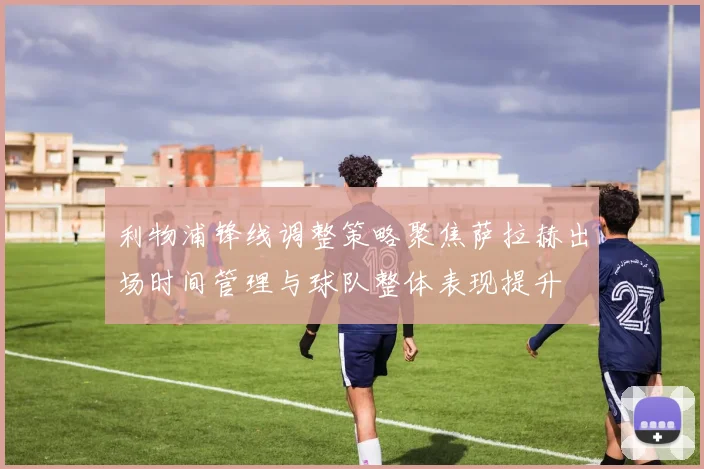 利物浦锋线调整策略聚焦萨拉赫出场时间管理与球队整体表现提升