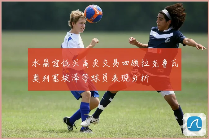 水晶宫低买高卖交易回顾拉克鲁瓦奥利塞埃泽等球员表现分析