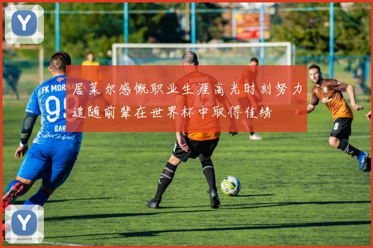 居莱尔感慨职业生涯高光时刻努力追随前辈在世界杯中取得佳绩