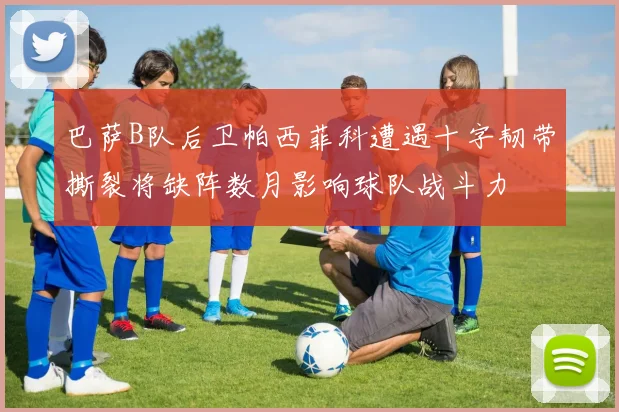巴萨B队后卫帕西菲科遭遇十字韧带撕裂将缺阵数月影响球队战斗力