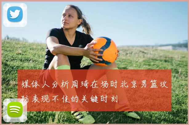 媒体人分析周琦在场时北京男篮攻防表现不佳的关键时刻