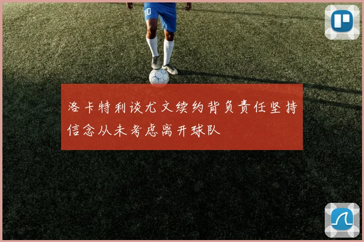 洛卡特利谈尤文续约背负责任坚持信念从未考虑离开球队