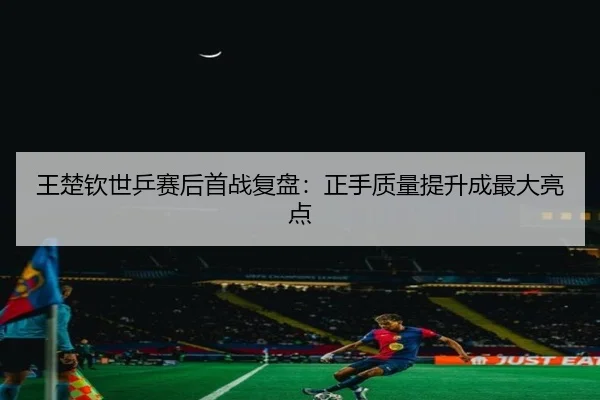 王楚钦世乒赛后首战复盘：正手质量提升成最大亮点（kaiyun.comapp）