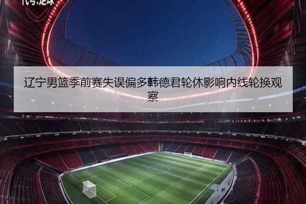 辽宁男篮季前赛失误偏多韩德君轮休影响内线轮换观察（kaiyun.comapp）